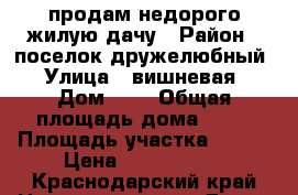 продам недорого жилую дачу › Район ­ поселок дружелюбный › Улица ­ вишневая › Дом ­ 1 › Общая площадь дома ­ 70 › Площадь участка ­ 600 › Цена ­ 1 500 000 - Краснодарский край Недвижимость » Дома, коттеджи, дачи продажа   
